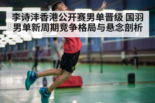 李诗沣香港公开赛男单晋级 国羽男单新周期竞争格局与悬念剖析