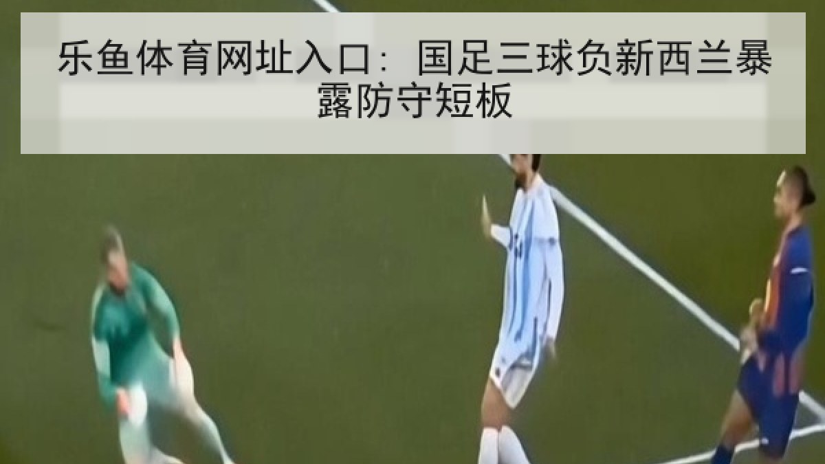 乐鱼体育网址入口: 国足三球负新西兰暴露防守短板