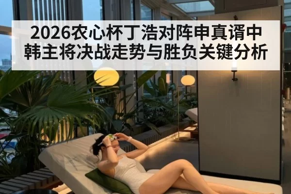 2026农心杯丁浩对阵申真谞中韩主将决战走势与胜负关键分析